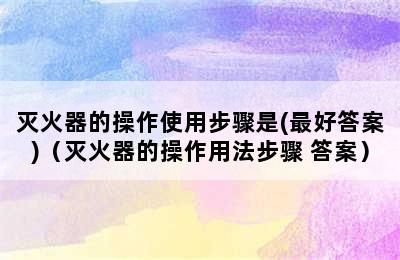 灭火器的操作使用步骤是(最好答案)（灭火器的操作用法步骤 答案）